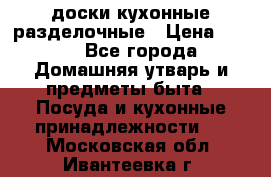   доски кухонные разделочные › Цена ­ 100 - Все города Домашняя утварь и предметы быта » Посуда и кухонные принадлежности   . Московская обл.,Ивантеевка г.